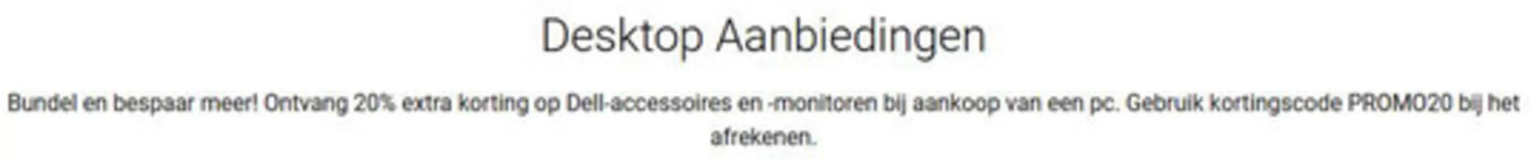 Catalogus van Dell in Haarlem | Ontvang 20% extra korting op Dell-accessoires en -monitoren bij aankoop van een pc. Gebruik kortingscode PROMO20 bij het afrekenen. | 2026-02-12T00:00:00.000Z - 2026-02-19T00:00:00.000Z