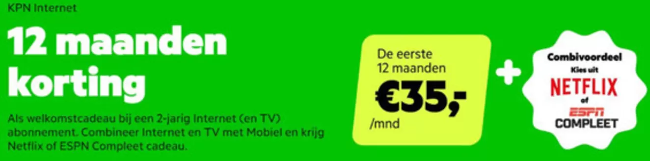 Catalogus van KPN in Haarlem | Als welkomstcadeau bij een 2-jarig Internet (en TV) abonnement. Combineer Internet en TV met Mobiel en krijg Netflix of ESPN Compleet cadeau | 2026-02-12T00:00:00.000Z - 2026-02-22T00:00:00.000Z