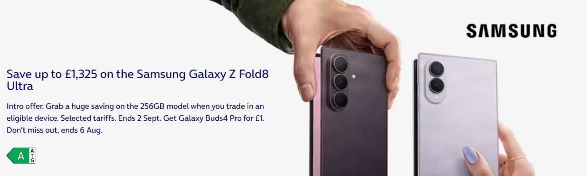 O2 catalogue | Save up to £1,325 on the Samsung Galaxy Z Fold8 Ultra. | 2026-08-04T00:00:00.000Z - 2026-08-20T00:00:00.000Z