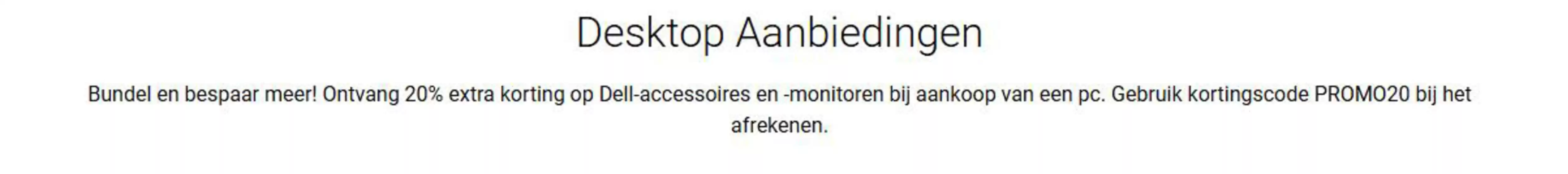 Catalogus van Dell in Rotterdam | Ontvang 20% extra korting op Dell-accessoires en -monitoren bij aankoop van een pc. Gebruik kortingscode PROMO20 bij het afrekenen. | 2026-02-12T00:00:00.000Z - 2026-02-19T00:00:00.000Z